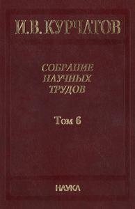 Курчатов И. В. Собрание научных трудов в 6 томах. Т. 6. — 2013
